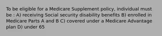 To be eligible for a Medicare Supplement policy, individual must be : A) receiving Social security disability benefits B) enrolled in Medicare Parts A and B C) covered under a Medicare Advantage plan D) under 65