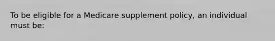 To be eligible for a Medicare supplement policy, an individual must be: