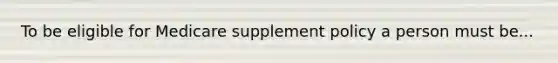 To be eligible for Medicare supplement policy a person must be...