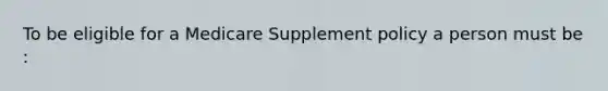 To be eligible for a Medicare Supplement policy a person must be :