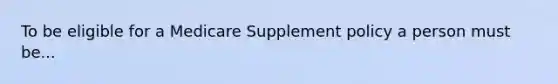 To be eligible for a Medicare Supplement policy a person must be...