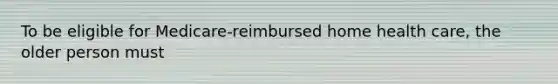 To be eligible for Medicare-reimbursed home health care, the older person must