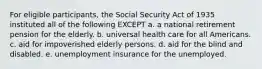 For eligible participants, the Social Security Act of 1935 instituted all of the following EXCEPT a. a national retirement pension for the elderly. b. universal health care for all Americans. c. aid for impoverished elderly persons. d. aid for the blind and disabled. e. unemployment insurance for the unemployed.