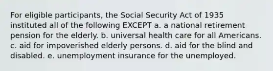 For eligible participants, the Social Security Act of 1935 instituted all of the following EXCEPT a. a national retirement pension for the elderly. b. universal health care for all Americans. c. aid for impoverished elderly persons. d. aid for the blind and disabled. e. unemployment insurance for the unemployed.