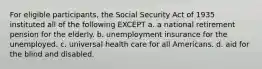 For eligible participants, the Social Security Act of 1935 instituted all of the following EXCEPT a. a national retirement pension for the elderly. b. unemployment insurance for the unemployed. c. universal health care for all Americans. d. aid for the blind and disabled.