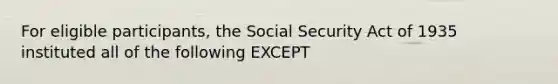 For eligible participants, the Social Security Act of 1935 instituted all of the following EXCEPT