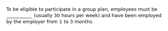 To be eligible to participate in a group plan, employees must be ___________ (usually 30 hours per week) and have been employed by the employer from 1 to 3 months