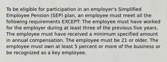 To be eligible for participation in an employer's Simplified Employee Pension (SEP) plan, an employee must meet all the following requirements EXCEPT: The employee must have worked for the employer during at least three of the previous five years. The employee must have received a minimum specified amount in annual compensation. The employee must be 21 or older. The employee must own at least 5 percent or more of the business or be recognized as a key employee.