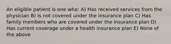 An eligible patient is one who: A) Has received services from the physician B) Is not covered under the insurance plan C) Has family members who are covered under the insurance plan D) Has current coverage under a health insurance plan E) None of the above