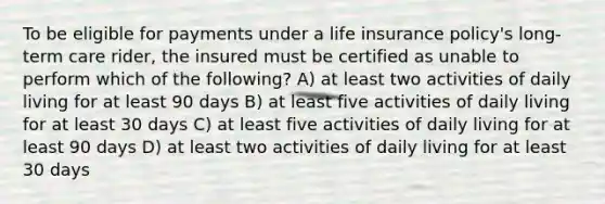 To be eligible for payments under a life insurance policy's long-term care rider, the insured must be certified as unable to perform which of the following? A) at least two activities of daily living for at least 90 days B) at least five activities of daily living for at least 30 days C) at least five activities of daily living for at least 90 days D) at least two activities of daily living for at least 30 days