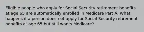 Eligible people who apply for Social Security retirement benefits at age 65 are automatically enrolled in Medicare Part A. What happens if a person does not apply for Social Security retirement benefits at age 65 but still wants Medicare?