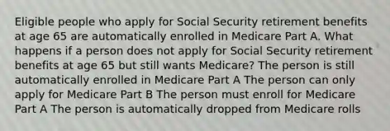 Eligible people who apply for Social Security retirement benefits at age 65 are automatically enrolled in Medicare Part A. What happens if a person does not apply for Social Security retirement benefits at age 65 but still wants Medicare? The person is still automatically enrolled in Medicare Part A The person can only apply for Medicare Part B The person must enroll for Medicare Part A The person is automatically dropped from Medicare rolls