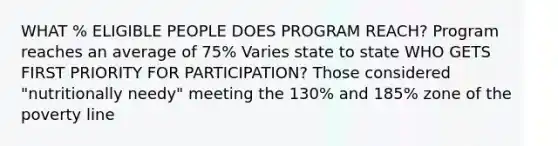 WHAT % ELIGIBLE PEOPLE DOES PROGRAM REACH? Program reaches an average of 75% Varies state to state WHO GETS FIRST PRIORITY FOR PARTICIPATION? Those considered "nutritionally needy" meeting the 130% and 185% zone of the poverty line