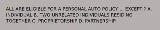 ALL ARE ELIGIBLE FOR A PERSONAL AUTO POLICY ,.. EXCEPT ? A. INDIVIDUAL B. TWO UNRELATED INDIVIDUALS RESIDING TOGETHER C. PROPRIETORSHIP D. PARTNERSHIP