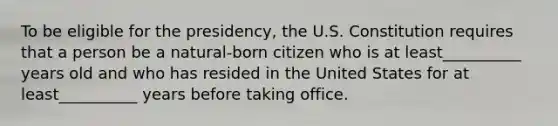 To be eligible for the presidency, the U.S. Constitution requires that a person be a natural-born citizen who is at least__________ years old and who has resided in the United States for at least__________ years before taking office.