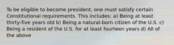 To be eligible to become president, one must satisfy certain Constitutional requirements. This includes: a) Being at least thirty-five years old b) Being a natural-born citizen of the U.S. c) Being a resident of the U.S. for at least fourteen years d) All of the above