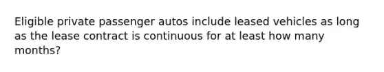 Eligible private passenger autos include leased vehicles as long as the lease contract is continuous for at least how many months?