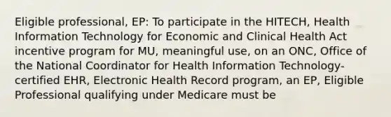 Eligible professional, EP: To participate in the HITECH, Health Information Technology for Economic and Clinical Health Act incentive program for MU, meaningful use, on an ONC, Office of the National Coordinator for Health Information Technology-certified EHR, Electronic Health Record program, an EP, Eligible Professional qualifying under Medicare must be