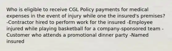 Who is eligible to receive CGL Policy payments for medical expenses in the event of injury while one the insured's premises? -Contractor hired to perform work for the insured -Employee injured while playing basketball for a company-sponsored team -Customer who attends a promotional dinner party -Named insured