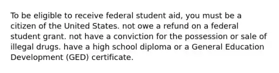 To be eligible to receive federal student aid, you must be a citizen of the United States. not owe a refund on a federal student grant. not have a conviction for the possession or sale of illegal drugs. have a high school diploma or a General Education Development (GED) certificate.