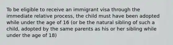 To be eligible to receive an immigrant visa through the immediate relative process, the child must have been adopted while under the age of 16 (or be the natural sibling of such a child, adopted by the same parents as his or her sibling while under the age of 18)