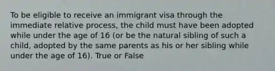 To be eligible to receive an immigrant visa through the immediate relative process, the child must have been adopted while under the age of 16 (or be the natural sibling of such a child, adopted by the same parents as his or her sibling while under the age of 16). True or False