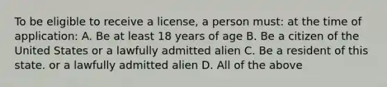 To be eligible to receive a license, a person must: at the time of application: A. Be at least 18 years of age B. Be a citizen of the United States or a lawfully admitted alien C. Be a resident of this state. or a lawfully admitted alien D. All of the above