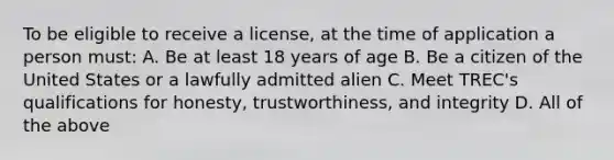 To be eligible to receive a license, at the time of application a person must: A. Be at least 18 years of age B. Be a citizen of the United States or a lawfully admitted alien C. Meet TREC's qualifications for honesty, trustworthiness, and integrity D. All of the above