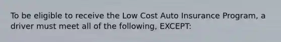 To be eligible to receive the Low Cost Auto Insurance Program, a driver must meet all of the following, EXCEPT: