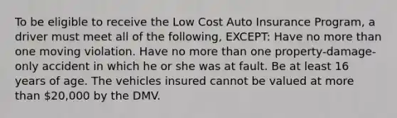 To be eligible to receive the Low Cost Auto Insurance Program, a driver must meet all of the following, EXCEPT: Have no more than one moving violation. Have no more than one property-damage-only accident in which he or she was at fault. Be at least 16 years of age. The vehicles insured cannot be valued at more than 20,000 by the DMV.