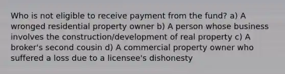 Who is not eligible to receive payment from the fund? a) A wronged residential property owner b) A person whose business involves the construction/development of real property c) A broker's second cousin d) A commercial property owner who suffered a loss due to a licensee's dishonesty