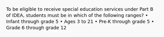 To be eligible to receive special education services under Part B of IDEA, students must be in which of the following ranges? • Infant through grade 5 • Ages 3 to 21 • Pre-K through grade 5 • Grade 6 through grade 12