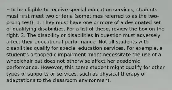 ~To be eligible to receive special education services, students must first meet two criteria (sometimes referred to as the two-prong test): 1. They must have one or more of a designated set of qualifying disabilities. For a list of these, review the box on the right. 2. The disability or disabilities in question must adversely affect their educational performance. Not all students with disabilities qualify for special education services. For example, a student's orthopedic impairment might necessitate the use of a wheelchair but does not otherwise affect her academic performance. However, this same student might qualify for other types of supports or services, such as physical therapy or adaptations to the classroom environment.