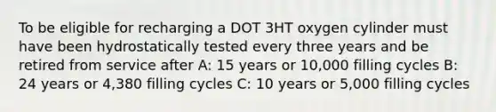 To be eligible for recharging a DOT 3HT oxygen cylinder must have been hydrostatically tested every three years and be retired from service after A: 15 years or 10,000 filling cycles B: 24 years or 4,380 filling cycles C: 10 years or 5,000 filling cycles