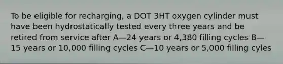 To be eligible for recharging, a DOT 3HT oxygen cylinder must have been hydrostatically tested every three years and be retired from service after A—24 years or 4,380 filling cycles B—15 years or 10,000 filling cycles C—10 years or 5,000 filling cyles