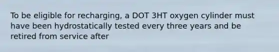 To be eligible for recharging, a DOT 3HT oxygen cylinder must have been hydrostatically tested every three years and be retired from service after