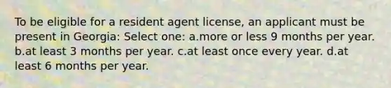 To be eligible for a resident agent license, an applicant must be present in Georgia: Select one: a.more or less 9 months per year. b.at least 3 months per year. c.at least once every year. d.at least 6 months per year.