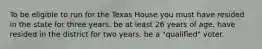 To be eligible to run for the Texas House you must have resided in the state for three years. be at least 26 years of age. have resided in the district for two years. be a "qualified" voter.