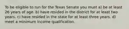 To be eligible to run for the Texas Senate you must a) be at least 26 years of age. b) have resided in the district for at least two years. c) have resided in the state for at least three years. d) meet a minimum income qualification.