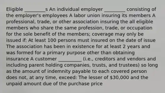 Eligible _________s An individual employer _________ consisting of the employer's employees A labor union insuring its members A professional, trade, or other association insuring the all eligible members who share the same profession, trade, or occupation for the sole benefit of the members; coverage may only be issued if: At least 100 persons must insured on the date of issue The association has been in existence for at least 2 years and was formed for a primary purpose other than obtaining insurance A customer __________ (i.e., creditors and vendors and including parent holding companies, trusts, and trustees) so long as the amount of indemnity payable to each covered person does not, at any time, exceed: The lesser of 30,000 and the unpaid amount due of the purchase price