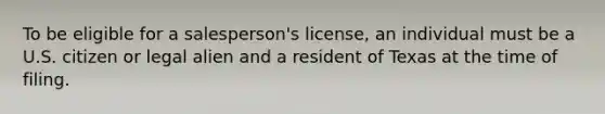 To be eligible for a salesperson's license, an individual must be a U.S. citizen or legal alien and a resident of Texas at the time of filing.