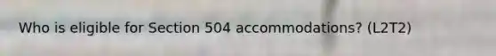 Who is eligible for Section 504 accommodations? (L2T2)