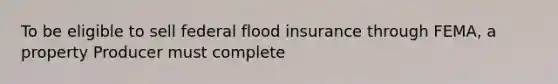 To be eligible to sell federal flood insurance through FEMA, a property Producer must complete