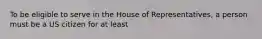 To be eligible to serve in the House of Representatives, a person must be a US citizen for at least