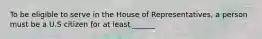 To be eligible to serve in the House of Representatives, a person must be a U.S citizen for at least ______.