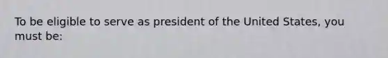 To be eligible to serve as president of the United States, you must be: