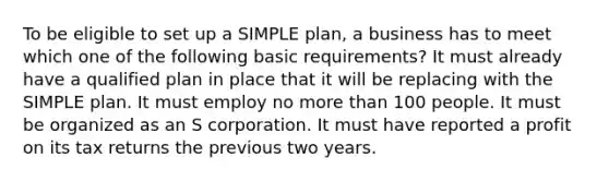 To be eligible to set up a SIMPLE plan, a business has to meet which one of the following basic requirements? It must already have a qualified plan in place that it will be replacing with the SIMPLE plan. It must employ no more than 100 people. It must be organized as an S corporation. It must have reported a profit on its tax returns the previous two years.