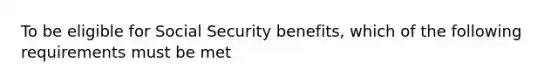 To be eligible for Social Security benefits, which of the following requirements must be met