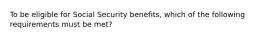 To be eligible for Social Security benefits, which of the following requirements must be met?