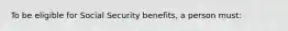 To be eligible for Social Security benefits, a person must: